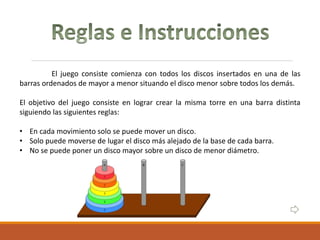El juego consiste comienza con todos los discos insertados en una de las
barras ordenados de mayor a menor situando el disco menor sobre todos los demás.
El objetivo del juego consiste en lograr crear la misma torre en una barra distinta
siguiendo las siguientes reglas:
• En cada movimiento solo se puede mover un disco.
• Solo puede moverse de lugar el disco más alejado de la base de cada barra.
• No se puede poner un disco mayor sobre un disco de menor diámetro.
 