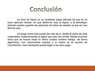 La torre de Hanoi es un excelente juego además de que es un
buen ejercicio mental. Ya que debemos usar la lógica, y la estrategia,
además pueden jugarlos las personas de todas las edades ya que es muy
fácil de usar.
Un juego como este puede dar más de sí, desde el punto de vista
matemático, implementando la lógica que este nos brinda. Desde el primer
disco que se mueve hasta el último nuestro cerebro trabaja de forma
algorítmica, son movimientos exactos y si menor es el numero de
movimientos, más interesante puede llegar a ser este juego.
 