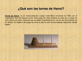 ¿Qué son las torres de Hanoi?
Torres de Hanoi: es un rompecabezas o juego matemático inventado en 1883, por el
matemático francés Eduard Lucas. Este juego de mesa solitario se trata de un juego de
ocho discos de radio creciente que se apilan insertándose en una de las tres estacas de
un tablero. El objetivo del juego es crear la pila en otra de las estacas siguiendo ciertas
reglas.
 