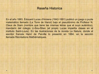 Reseña Historica
En el año 1883, Édouard Lucas d'Amiens (1842-1891) publicó un juego o puzle
matemático llamado (La Torre de Hanoi) bajo el pseudónimo de Profesor N.
Claus de Siam (nombre que tiene las mismas letras que el suyo auténtico),
mandarín del colegio Li-Sou-Stian (el propio Lucas impartía clases en el
instituto Saint-Louis). En las ilustraciones de la revista La Nature, donde el
escritor francés Henri de Parville lo presentó en 1884, en la sección
llamada Récréations Mathématiques.
 