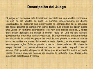 Descripción del Juego
El juego, en su forma más tradicional, consiste en tres varillas verticales.
En una de las varillas se apila un número indeterminado de discos
(elaborados de madera) que determinará la complejidad de la solución,
por regla general se consideran ocho discos. Los discos se apilan sobre
una varilla en tamaño decreciente. No hay dos discos iguales, y todos
ellos están apilados de mayor a menor radio en una de las varillas,
quedando las otras dos varillas vacantes. El juego consiste en pasar todos
los discos de la varilla ocupada (es decir la que posee la torre) a una de
las otras varillas vacantes. Para realizar este objetivo, es necesario seguir
tres simples reglas: Sólo se puede mover un disco cada vez. Un disco de
mayor tamaño no puede descansar sobre uno más pequeño que él
mismo. Sólo puedes desplazar el disco que se encuentre arriba en cada
varilla. Existen diversas formas de realizar la solución final, todas ellas
siguiendo estrategias diversas.
 