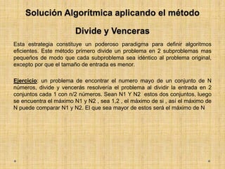 Solución Algorítmica aplicando el método
Divide y Venceras
Esta estrategia constituye un poderoso paradigma para definir algoritmos
eficientes. Este método primero divide un problema en 2 subproblemas mas
pequeños de modo que cada subproblema sea idéntico al problema original,
excepto por que el tamaño de entrada es menor.
Ejercicio: un problema de encontrar el numero mayo de un conjunto de N
números, divide y vencerás resolvería el problema al dividir la entrada en 2
conjuntos cada 1 con n/2 números. Sean N1 Y N2 estos dos conjuntos, luego
se encuentra el máximo N1 y N2 , sea 1,2 , el máximo de si , así el máximo de
N puede comparar N1 y N2. El que sea mayor de estos será el máximo de N
 