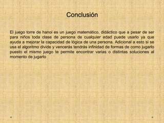 Conclusión
El juego torre de hanoi es un juego matemático, didáctico que a pesar de ser
para niños toda clase de persona de cualquier edad puede usarlo ya que
ayuda a mejorar la capacidad de lógica de una persona. Adicional a esto si se
usa el algoritmo divide y vencerás tendrás infinidad de formas de como jugarlo
puesto el mismo juego te permite encontrar varias o distintas soluciones al
momento de jugarlo
 