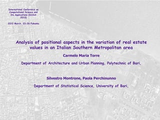 International Conference on Computational Science and Its Applications (ICCSA 2010) 2010 March, 23-26 Fukuoka  Analysis of positional aspects in the variation of real estate values in an Italian Southern Metropolitan area Carmelo Maria Torre Department of Architecture and Urban Planning, Polytechnic of Bari, Silvestro Montrone, Paola Perchinunno Department of Statistical Science, University of Bari, 