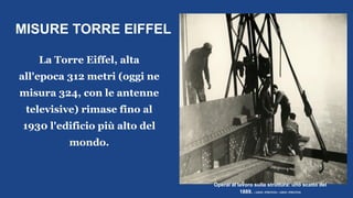 MISURE TORRE EIFFEL
La Torre Eiffel, alta
all'epoca 312 metri (oggi ne
misura 324, con le antenne
televisive) rimase fino al
1930 l'edificio più alto del
mondo.
Operai al lavoro sulla struttura: uno scatto del
1889. | ADOC-PHOTOS / ADOC-PHOTOS
 