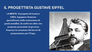 IL PROGETTISTA GUSTAVE EIFFEL
LA MENTE: Il progetto di Gustave
Eiffel, ingegnere francese
specializzato nella costruzione di
ponti metallici, fu scelto tra oltre 100
proposte presentate al governo
francese in occasione dei lavori di
preparazione per l'Expo.
https://fr.cdn.v5.futura-sciences.com/buildsv6/im
ages/largeoriginal/9/0/f/90fb4cedef_50142520_e
iffel-1000.jpg
Fonte: Futura Scientes
 