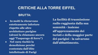 CRITICHE ALLA TORRE EIFFEL
BRUTTA:
● In molti la ritenevano
esteticamente inferiore
rispetto alle altre
architetture parigine
(alcuni la chiamano ancora
oggi "l'asparago di ferro")
● Nel 1909 rischiò la
demolizione perché
contestata dall'élite
intellettuale di Parigi
La facilità di trasmissione
radio raggiunta dalla sua
sommità - insieme
all'apprezzamento dei
turisti e della maggior parte
dei parigini - la salvarono
dall'abbattimento.
 