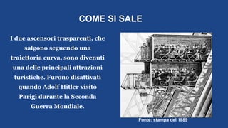 COME SI SALE
I due ascensori trasparenti, che
salgono seguendo una
traiettoria curva, sono divenuti
una delle principali attrazioni
turistiche. Furono disattivati
quando Adolf Hitler visitò
Parigi durante la Seconda
Guerra Mondiale.
Fonte: stampa del 1889
 