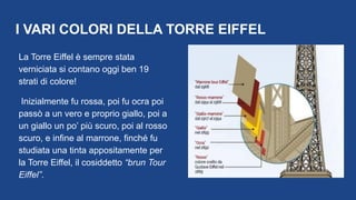 I VARI COLORI DELLA TORRE EIFFEL
La Torre Eiffel è sempre stata
verniciata si contano oggi ben 19
strati di colore!
Inizialmente fu rossa, poi fu ocra poi
passò a un vero e proprio giallo, poi a
un giallo un po’ più scuro, poi al rosso
scuro, e infine al marrone, finché fu
studiata una tinta appositamente per
la Torre Eiffel, il cosiddetto “brun Tour
Eiffel”.
 