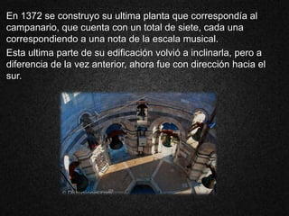 En 1372 se construyo su ultima planta que correspondía al
campanario, que cuenta con un total de siete, cada una
correspondiendo a una nota de la escala musical.
Esta ultima parte de su edificación volvió a inclinarla, pero a
diferencia de la vez anterior, ahora fue con dirección hacia el
sur.
 