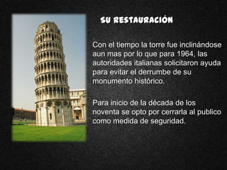 Su Restauración

Con el tiempo la torre fue inclinándose
aun mas por lo que para 1964, las
autoridades italianas solicitaron ayuda
para evitar el derrumbe de su
monumento histórico.

Para inicio de la década de los
noventa se opto por cerrarla al publico
como medida de seguridad.
 