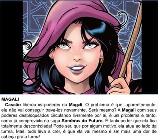 MAGALI
Cascão liberou os poderes da Magali. O problema é que, aparentemente,
ele não vai conseguir trava-los novamente. Será mesmo? A Magali com seus
poderes desbloqueados circulando livremente por ai, é um problema e tanto,
como já comprovado na saga Sombras do Futuro. É tanto poder que ela fica
totalmente descontrolada! Pode ser, que por algum motivo, ela atue ao lado da
turma. Mas, tudo leva a crer, é que ela vai mesmo é ser mais uma dor de
cabeça pra a turma!
 