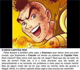 O NOVO CAPITÃO FEIO
Pelos teasers e também pela capa, o Emerson quer deixar claro pra todo
mundo, que finalmente o Cascão vai herdar os poderes do Capitão Feio.
Será mesmo? Mas como será que ele vai reagir? Será que ele vai estar do
lado da turma? Pode ser, e é o mais provável, que ele acabe se
descontrolando e se tornando um problema a mais para os nossos heróis!
Mas de algum modo ele vai ter que voltar ao normal, tanto ele quanto a
Magali. Afinal, é o último capítulo desta saga e isso precisa ser resolvido!
 
