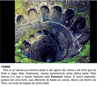 TORRE
Pois é, já vamos pra terceira parte e até agora não vimos a tal torre que da
título a saga. Mas, finalmente, vamos presencia-la nesta última parte. Pelo
menos é o que o teaser liberado pelo Emerson indica. E como esperado,
parece ser uma torre, que diferente de todas as outras, desce pra dentro da
Terra, ao invés de erguer-se acima dela!
 