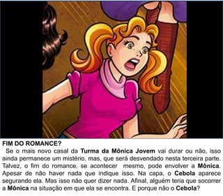 FIM DO ROMANCE?
Se o mais novo casal da Turma da Mônica Jovem vai durar ou não, isso
ainda permanece um mistério, mas, que será desvendado nesta terceira parte.
Talvez, o fim do romance, se acontecer mesmo, pode envolver a Mônica.
Apesar de não haver nada que indique isso. Na capa, o Cebola aparece
segurando ela. Mas isso não quer dizer nada. Afinal, alguém teria que socorrer
a Mônica na situação em que ela se encontra. E porque não o Cebola?
 