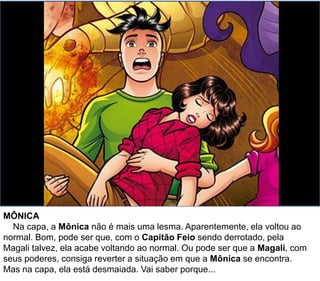MÔNICA
Na capa, a Mônica não é mais uma lesma. Aparentemente, ela voltou ao
normal. Bom, pode ser que, com o Capitão Feio sendo derrotado, pela
Magali talvez, ela acabe voltando ao normal. Ou pode ser que a Magali, com
seus poderes, consiga reverter a situação em que a Mônica se encontra.
Mas na capa, ela está desmaiada. Vai saber porque...
 