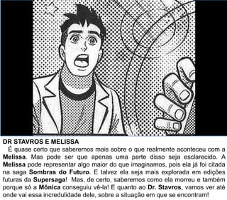 DR STAVROS E MELISSA
É quase certo que saberemos mais sobre o que realmente aconteceu com a
Melissa. Mas pode ser que apenas uma parte disso seja esclarecido. A
Melissa pode representar algo maior do que imaginamos, pois ela já foi citada
na saga Sombras do Futuro. E talvez ela seja mais explorada em edições
futuras da Supersaga! Mas, de certo, saberemos como ela morreu e também
porque só a Mônica conseguiu vê-la! E quanto ao Dr. Stavros, vamos ver até
onde vai essa incredulidade dele, sobre a situação em que se encontram!
 
