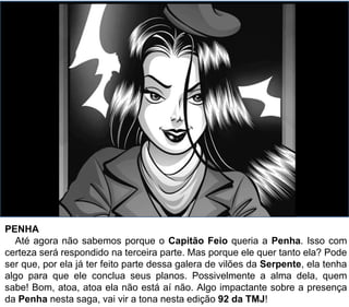 PENHA
Até agora não sabemos porque o Capitão Feio queria a Penha. Isso com
certeza será respondido na terceira parte. Mas porque ele quer tanto ela? Pode
ser que, por ela já ter feito parte dessa galera de vilões da Serpente, ela tenha
algo para que ele conclua seus planos. Possivelmente a alma dela, quem
sabe! Bom, atoa, atoa ela não está aí não. Algo impactante sobre a presença
da Penha nesta saga, vai vir a tona nesta edição 92 da TMJ!
 
