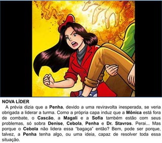 NOVA LÍDER
A prévia dizia que a Penha, devido a uma reviravolta inesperada, se veria
obrigada a liderar a turma. Como a própria capa induz que a Mônica está fora
de combate, o Cascão, a Magali e a Sofia também estão com seus
problemas, só sobra Denise, Cebola, Penha e Dr. Stavros. Perai... Mas
porque o Cebola não lidera essa “bagaça” então? Bem, pode ser porque,
talvez, a Penha tenha algo, ou uma ideia, capaz de resolver toda essa
situação.
 