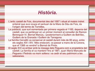 Història. L’antic castell de Foix, documentat des del 1067 i situat al mateix indret enlairat que avui ocupa el santuari de la Mare de Déu de Foix, és l’origen del terme de Torrelles. La població, que surt esmentada per primera vegada el 1185, depenia del castell, que va pertànyer en un primer moment al conseller de Ramon Berenguer IV, Bernat Marcús, i posteriorment a Guillem de Bell-lloc, Guillem de la Granada i Guillem de Tarragona. La família Cervelló va conservar el castell durant més de 80 anys, entre els segles XIII i XIV. Més endavant, va passar a mans de la Corona, que el 1388 va vendre’l a Bernat de Pinós. El segle XVI va arribar amb la nissaga dels Peguera com a propietària del castell. La família el va mantenir fins al 1881, quan Maria Manuela de Peguera i Pedrolo va morir soltera i va cedir el seu patrimoni a les salesianes. 