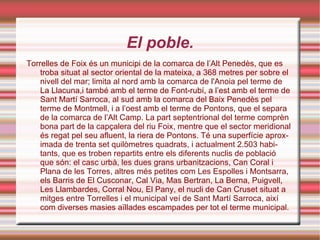 El poble. Torrelles de Foix és un municipi de la comarca de l’Alt Penedès, que es troba situat al sector oriental de la mateixa, a 368 metres per sobre el nivell del mar; limita al nord amb la comarca de l'Anoia pel terme de La Llacuna,i també amb el terme de Font-rubí, a l’est amb el terme de Sant Martí Sarroca, al sud amb la comarca del Baix Penedès pel terme de Montmell, i a l’oest amb el terme de Pontons, que el separa de la comarca de l’Alt Camp. La part septentrional del terme comprèn bona part de la capçalera del riu Foix, mentre que el sector meridional és regat pel seu afluent, la riera de Pontons. Té una superfície aproximada de trenta set quilòmetres quadrats, i actualment 2.503 habitants, que es troben repartits entre els diferents nuclis de població que són: el casc urbà, les dues grans urbanitzacions, Can Coral i Plana de les Torres, altres més petites com Les Espolles i Montsarra, els Barris de El Cusconar, Cal Via, Mas Bertran, La Berna, Puigvell, Les Llambardes, Corral Nou, El Pany, el nucli de Can Cruset situat a mitges entre Torrelles i el municipal veí de Sant Martí Sarroca, així com diverses masies aïllades escampades per tot el terme municipal. 