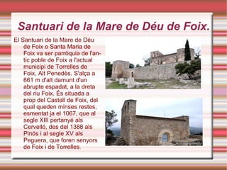 Santuari de la Mare de Déu de Foix. El Santuari de la Mare de Déu de Foix o Santa Maria de Foix va ser parròquia de l'antic poble de Foix a l'actual municipi de Torrelles de Foix, Alt Penedès. S'alça a 661 m d'alt damunt d'un abrupte espadat, a la dreta del riu Foix. És situada a prop del Castell de Foix, del qual queden minses restes, esmentat ja el 1067, que al segle XIII pertanyé als Cervelló, des del 1388 als Pinós i al segle XV als Peguera, que foren senyors de Foix i de Torrelles . 