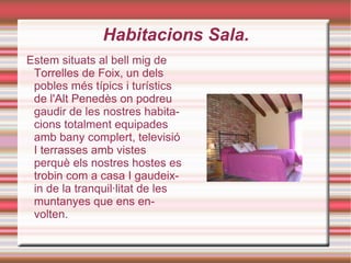 Habitacions Sala. Estem situats al bell mig de Torrelles de Foix, un dels pobles més típics i turístics de l'Alt Penedès on podreu gaudir de les nostres habitacions totalment equipades amb bany complert, televisió I terrasses amb vistes perquè els nostres hostes es trobin com a casa I gaudeixin de la tranquil·litat de les muntanyes que ens envolten. 