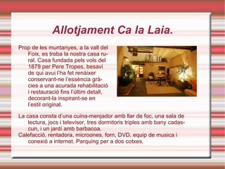 Allotjament Ca la Laia. Prop de les muntanyes, a la vall del Foix, es troba la nostra casa rural. Casa fundada pels vols del 1879 per Pere Tropes, besavi de qui avui l’ha fet renàixer conservant-ne l’essència gràcies a una acurada rehabilitació i restauració fins l’últim detall, decorant-la inspirant-se en l’estil original. La casa consta d’una cuina-menjador amb llar de foc, una sala de lectura, jocs i televisor, tres dormitoris triples amb bany cadascun, i un jardí amb barbacoa. Calefacció, rentadora, microones, forn, DVD, equip de musica i conexió a internet. Parquing per a dos cotxes.  