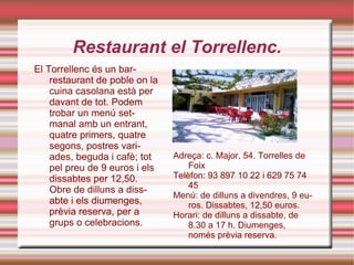 Restaurant el Torrellenc. El Torrellenc és un bar-restaurant de poble on la cuina casolana està per davant de tot. Podem trobar un menú setmanal amb un entrant, quatre primers, quatre segons, postres variades, beguda i cafè; tot pel preu de 9 euros i els dissabtes per 12,50. Obre de dilluns a dissabte i els diumenges, prèvia reserva, per a grups o celebracions. Adreça: c. Major, 54. Torrelles de Foix Telèfon: 93 897 10 22 i 629 75 74 45 Menú: de dilluns a divendres, 9 euros. Dissabtes, 12,50 euros. Horari: de dilluns a dissabte, de 8.30 a 17 h. Diumenges, només prèvia reserva. 