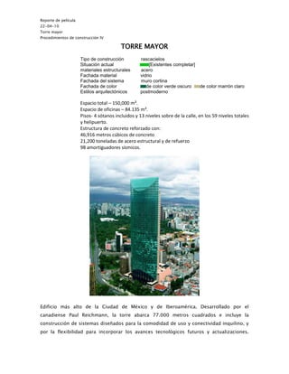 Reporte de película
22-04-10
Torre mayor
Procedimientos de construcción IV

                                          TORRE MAYOR
                      Tipo de construcción         rascacielos
                      Situación actual                  [Existentes completar]
                      materiales estructurales     acero
                      Fachada material             vidrio
                      Fachada del sistema          muro cortina
                      Fachada de color                de color verde oscuro    de color marrón claro
                      Estilos arquitectónicos      postmoderno

                      Espacio total – 150,000 m².
                      Espacio de oficinas – 84.135 m².
                      Pisos- 4 sótanos incluidos y 13 niveles sobre de la calle, en los 59 niveles totales
                      y helipuerto.
                      Estructura de concreto reforzado con:
                      46,916 metros cúbicos de concreto
                      21,200 toneladas de acero estructural y de refuerzo
                      98 amortiguadores sísmicos.




Edificio más alto de la Ciudad de México y de Iberoamérica. Desarrollado por el
canadiense Paul Reichmann, la torre abarca 77.000 metros cuadrados e incluye la
construcción de sistemas diseñados para la comodidad de uso y conectividad inquilino, y
por la flexibilidad para incorporar los avances tecnológicos futuros y actualizaciones.
 