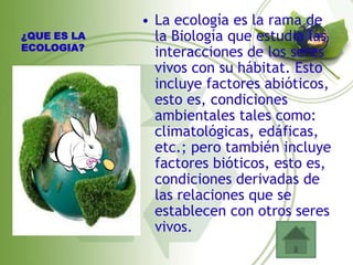 • La ecología es la rama de
¿QUE ES LA     la Biología que estudia las
ECOLOGIA?
               interacciones de los seres
               vivos con su hábitat. Esto
               incluye factores abióticos,
               esto es, condiciones
               ambientales tales como:
               climatológicas, edáficas,
               etc.; pero también incluye
               factores bióticos, esto es,
               condiciones derivadas de
               las relaciones que se
               establecen con otros seres
               vivos.
 