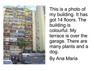 This is a photo of
my building. It has
got 14 floors. The
building is
colourful. My
terrace is over the
garage. There are
many plants and a
dog.
By Ana Maria
 