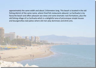 approximately the same width and about 2 kilometers long. This beach is located in the old
fishing district of the same name, where fried fish restaurants abound. La Carihuela is my
favourite beach and offers pleasant sea views and some dramatic rock formations, plus the
old fishing village of La Carihuela which is a delightful area of picturesque simple houses
and bourganvillea clad patios where old men play dominoes and drink anis.
 