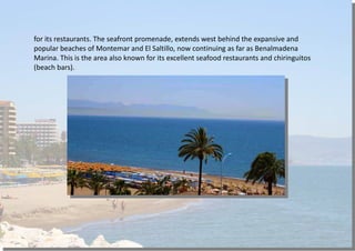 for its restaurants. The seafront promenade, extends west behind the expansive and
popular beaches of Montemar and El Saltillo, now continuing as far as Benalmadena
Marina. This is the area also known for its excellent seafood restaurants and chiringuitos
(beach bars).
 