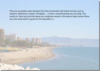 They are accessible urban beaches from the promenade with lotsof services such as
showers, bathrooms, closets, chiringitos ... in short, everything that you can need. The
sands are dark sand and the waves are moderate except in the alamos beach where there
are more wind which is great for the kitesuffers ¡¡¡
 