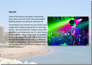 NigthLife
Some of the discos has boasts a swimming
pool, lasers and one of the most extravagant
lighting systems you will ever clap eyes on.
Torremolinos has evolved into one of the most
sought after holiday destinations on the Costa
del Sol. Not only does this modern resort offer
great bars and restaurants, but it is also famous
for its nightlife. Most of the clubs are situated
on the main street of C/San Miguel which runs
through the middle of the town or in the area
known as La Nogalera. Torremolinos also has a
thriving gay scene, and attracts clubbers from
all over Andalucia.
 
