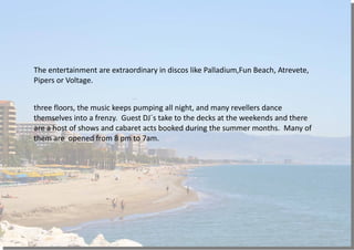 The entertainment are extraordinary in discos like Palladium,Fun Beach, Atrevete,
Pipers or Voltage.
three floors, the music keeps pumping all night, and many revellers dance
themselves into a frenzy. Guest DJ´s take to the decks at the weekends and there
are a host of shows and cabaret acts booked during the summer months. Many of
them are opened from 8 pm to 7am.
 