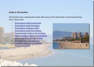 Hotels in Torremolinos
Torremolinos has a spectacular hotels offer some of the best hotels on the Costa del Sol,
here I show some
• Torremolinos Hotel Puente Real
• Torremolinos Hotel Amaragua
• Torremolinos Tropicana Hotel
• Torremolinos Hotel Don Paquito
• Parasol Garden Hotel in Torremolinos
• Royal Al-Andalus Hotel in Torremolinos
• Royal Costa Hotel in Torremolinos
• Zen Hotel Zen in Torremolinos
• Las Arenas Hotel in Torremolinos
• Hotel los Jazmines
 