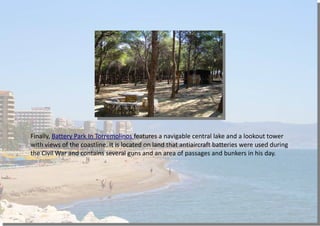 Finally, Battery Park In Torremolinos features a navigable central lake and a lookout tower
with views of the coastline. It is located on land that antiaircraft batteries were used during
the Civil War and contains several guns and an area of passages and bunkers in his day.
 