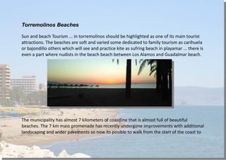 Torremolinos Beaches
Sun and beach Tourism ... in torremolinos should be highlighted as one of its main tourist
attractions. The beaches are soft and varied some dedicated to family tourism as carihuela
or bajondillo others which will see and practice kite as sufring beach in playamar ... there is
even a part where nudists in the beach beach between Los Alamos and Guadalmar beach.
The municipality has almost 7 kilometers of coastline that is almost full of beautiful
beaches. The 7 km main promenade has recently undergone improvements with additional
landscaping and wider pavements so now its posible to walk from the start of the coast to
 