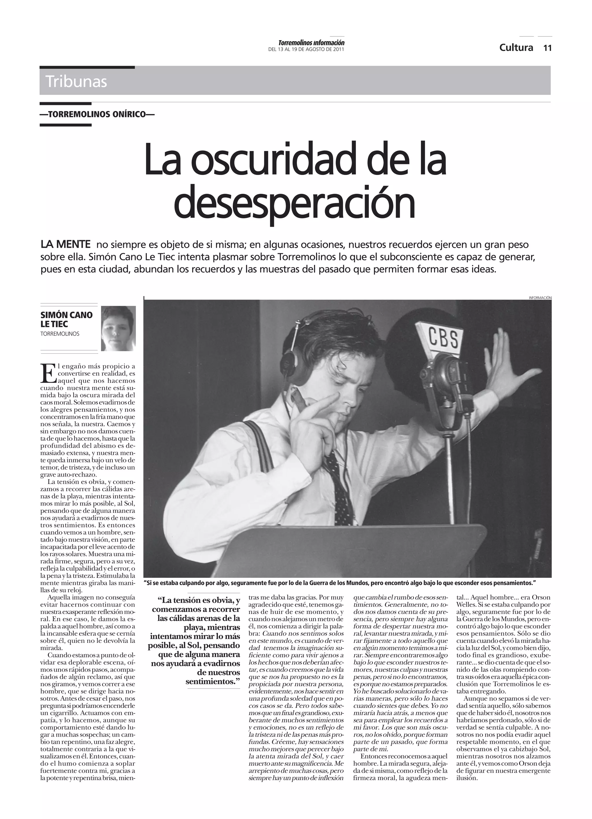 Torremolinos información
                                                                                     DEL 13 AL 19 DE AGOSTO DE 2011                                                         Cultura 11


 Tribunas
—TORREMOLINOS ONÍRICO—




                                        La oscuridad de la
                                          desesperación
LA MENTE no siempre es objeto de si misma; en algunas ocasiones, nuestros recuerdos ejercen un gran peso
sobre ella. Simón Cano Le Tiec intenta plasmar sobre Torremolinos lo que el subconsciente es capaz de generar,
pues en esta ciudad, abundan los recuerdos y las muestras del pasado que permiten formar esas ideas.

                                                                                                                                                                                        INFORMACIÓN




SIMÓN CANO
LE TIEC
TORREMOLINOS




E      l engaño más propicio a
       convertirse en realidad, es
       aquel que nos hacemos
cuando nuestra mente está su-
mida bajo la oscura mirada del
caos moral. Solemos evadirnos de
los alegres pensamientos, y nos
concentramos en la fría mano que
nos señala, la nuestra. Caemos y
sin embargo no nos damos cuen-
ta de que lo hacemos, hasta que la
profundidad del abismo es de-
masiado extensa, y nuestra men-
te queda inmersa bajo un velo de
temor, de tristeza, y de incluso un
grave auto-rechazo.
    La tensión es obvia, y comen-
zamos a recorrer las cálidas are-
nas de la playa, mientras intenta-
mos mirar lo más posible, al Sol,
pensando que de alguna manera
nos ayudará a evadirnos de nues-
tros sentimientos. Es entonces
cuando vemos a un hombre, sen-
tado bajo nuestra visión, en parte
incapacitada por el leve acento de
los rayos solares. Muestra una mi-
rada firme, segura, pero a su vez,
refleja la culpabilidad y el error, o
la pena y la tristeza. Estimulaba la
mente mientras giraba las mani-         “Si se estaba culpando por algo, seguramente fue por lo de la Guerra de los Mundos, pero encontró algo bajo lo que esconder esos pensamientos.”
llas de su reloj.
    Aquella imagen no conseguía            “La tensión es obvia, y            tras me daba las gracias. Por muy       que cambia el rumbo de esos sen-      tal... Aquel hombre... era Orson
evitar hacernos continuar con                                                 agradecido que esté, tenemos ga-        timientos. Generalmente, no to-       Welles. Si se estaba culpando por
nuestra exasperante reflexión mo-         comenzamos a recorrer               nas de huir de ese momento, y           dos nos damos cuenta de su pre-       algo, seguramente fue por lo de
ral. En ese caso, le damos la es-          las cálidas arenas de la           cuando nos alejamos un metro de         sencia, pero siempre hay alguna       la Guerra de los Mundos, pero en-
palda a aquel hombre, así como a                   playa, mientras            él, nos comienza a dirigir la pala-     forma de despertar nuestra mo-        contró algo bajo lo que esconder
la incansable esfera que se cernía       intentamos mirar lo más              bra: Cuando nos sentimos solos          ral, levantar nuestra mirada, y mi-   esos pensamientos. Sólo se dio
sobre él, quien no le devolvía la                                             en este mundo, es cuando de ver-        rar fijamente a todo aquello que      cuenta cuando elevó la mirada ha-
mirada.                                  posible, al Sol, pensando            dad tenemos la imaginación su-          en algún momento temimos a mi-        cia la luz del Sol, y como bien dijo,
    Cuando estamos a punto de ol-          que de alguna manera               ficiente como para vivir ajenos a       rar. Siempre encontraremos algo       todo final es grandioso, exube-
vidar esa deplorable escena, oí-          nos ayudará a evadirnos             los hechos que nos deberían afec-       bajo lo que esconder nuestros te-     rante... se dio cuenta de que el so-
mos unos rápidos pasos, acompa-                        de nuestros            tar, es cuando creemos que la vida      mores, nuestras culpas y nuestras     nido de las olas rompiendo con-
ñados de algún reclamo, así que                                               que se nos ha propuesto no es la        penas, pero si no lo encontramos,     tra sus oídos era aquella épica con-
nos giramos, y vemos correr a ese                   sentimientos.”            propiciada por nuestra persona,         es porque no estamos preparados.      clusión que Torremolinos le es-
hombre, que se dirige hacia no-                                               evidentemente, nos hace sentir en       Yo he buscado solucionarlo de va-     taba entregando.
sotros. Antes de cesar el paso, nos                                           una profunda soledad que en po-         rias maneras, pero sólo lo haces         Aunque no sepamos si de ver-
pregunta si podríamos encenderle                                              cos casos se da. Pero todos sabe-       cuando sientes que debes. Yo no       dad sentía aquello, sólo sabemos
un cigarrillo. Actuamos con em-                                               mos que un final es grandioso, exu-     miraría hacia atrás, a menos que      que de haber sido él, nosotros nos
patía, y lo hacemos, aunque su                                                berante de muchos sentimientos          sea para emplear los recuerdos a      habríamos perdonado, sólo si de
comportamiento esté dando lu-                                                 y emociones, no es un reflejo de        mi favor. Los que son más oscu-       verdad se sentía culpable. A no-
gar a muchas sospechas; un cam-                                               la tristeza ni de las penas más pro-    ros, no los olvido, porque forman     sotros no nos podía evadir aquel
bio tan repentino, una faz alegre,                                            fundas. Créeme, hay sensaciones         parte de un pasado, que forma         respetable momento, en el que
totalmente contraria a la que vi-                                             mucho mejores que perecer bajo          parte de mi.                          observamos el ya cabizbajo Sol,
sualizamos en él. Entonces, cuan-                                             la atenta mirada del Sol, y caer           Entonces reconocemos a aquel       mientras nosotros nos alzamos
do el humo comienza a soplar                                                  muerto ante su magnificencia. Me        hombre. La mirada segura, aleja-      ante él, y vemos como Orson deja
fuertemente contra mi, gracias a                                              arrepiento de muchas cosas, pero        da de si misma, como reflejo de la    de figurar en nuestra emergente
la potente y repentina brisa, mien-                                           siempre hay un punto de inflexión       firmeza moral, la agudeza men-        ilusión.
 