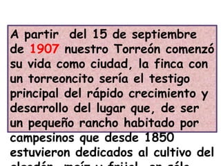 A partir  del 15 de septiembre de 1907 nuestro Torreón comenzó  su vida como ciudad, la finca con un torreoncito sería el testigo principal del rápido crecimiento y desarrollo del lugar que, de ser un pequeño rancho habitado por campesinos que desde 1850 estuvieron dedicados al cultivo del algodón, maíz y frijol, en sólo poco más de medio centenar de años se convertía en gran ciudad.