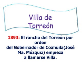 Villa de Torreón1893: El rancho del Torreón por orden del Gobernador de Coahuila(José Ma. Múzquiz) empiezaa llamarse Villa.