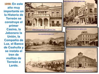1898:En este año muy importante en la Historia de Torreón se construye el primer Casino, la Jabonera la Unión, la Compañía de Luz, el Banco de Coahuila y se instala el tren de mulitas de Torreón a Lerdo.