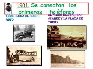1901:Se conectan  los   primeros   teléfonos1906:Llega el primer autoSe funda el Mercado Juárez y la Plaza de Toros