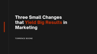 Three Small Changes
that Yield Big Results in
Marketing
TORRENCE BOONE
 