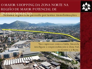 Nehuma região tem passado por tantas transformações Vias expressas como a Linha Amarela interligam o empreendimento à Zona Sul, ao Centro e à Barra. O MAIOR SHOPPING DA ZONA NORTE NA REGIÃO DE MAIOR POTENCIAL DE TRANSFORMAÇÃO 