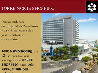 TORRE NORTE SHOPPING O novo endereço empresarial da Zona Norte e da cidade, com salas para escritórios e consultórios. Torre NorteShopping  terá  12  pavimentos, será interligado ao  NORTE SHOPPING  tanto  pelo térreo, quanto pela sobreloja. 