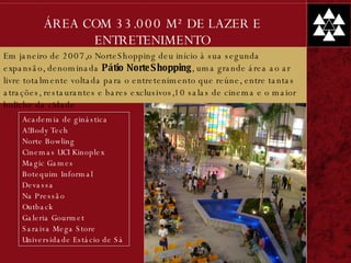 ÁREA COM 33.000 M² DE LAZER E ENTRETENIMENTO Academia de ginástica A!Body Tech Norte Bowling Cinemas UCI Kinoplex Magic Games Botequim Informal Devassa Na Pressão Outback Galeria Gourmet Saraiva Mega Store Universidade Estácio de Sá Em janeiro de 2007,o NorteShopping deu início à sua segunda expansão, denominada  Pátio NorteShopping , uma grande área ao ar livre totalmente voltada para o entretenimento que reúne, entre tantas atrações, restaurantes e bares exclusivos,10 salas de cinema e o maior boliche da cidade 
