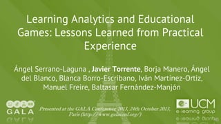 Learning Analytics and Educational
Games: Lessons Learned from Practical
Experience
Ángel Serrano-Laguna , Javier Torrente, Borja Manero, Ángel
del Blanco, Blanca Borro-Escribano, Iván Martínez-Ortiz,
Manuel Freire, Baltasar Fernández-Manjón
Presented at the GALA Conference 2013, 24th October 2013,
Paris (http://www.galaconf.org/)

 